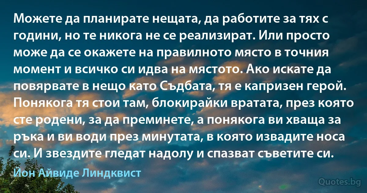 Можете да планирате нещата, да работите за тях с години, но те никога не се реализират. Или просто може да се окажете на правилното място в точния момент и всичко си идва на мястото. Ако искате да повярвате в нещо като Съдбата, тя е капризен герой. Понякога тя стои там, блокирайки вратата, през която сте родени, за да преминете, а понякога ви хваща за ръка и ви води през минутата, в която извадите носа си. И звездите гледат надолу и спазват съветите си. (Йон Айвиде Линдквист)