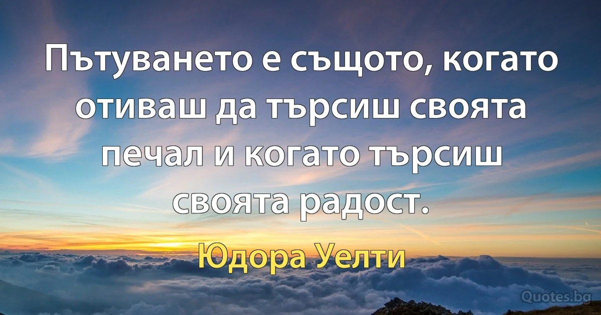 Пътуването е същото, когато отиваш да търсиш своята печал и когато търсиш своята радост. (Юдора Уелти)