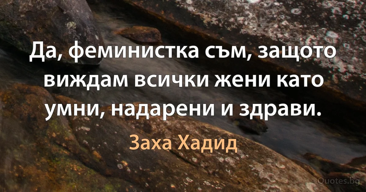 Да, феминистка съм, защото виждам всички жени като умни, надарени и здрави. (Заха Хадид)