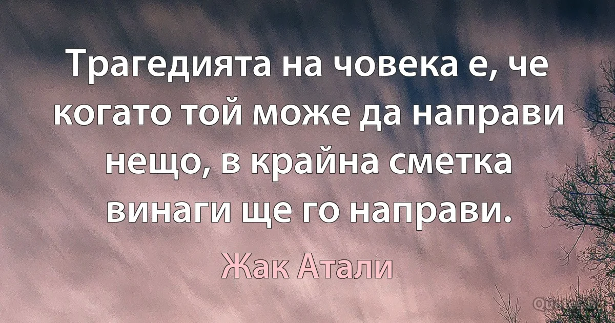 Трагедията на човека е, че когато той може да направи нещо, в крайна сметка винаги ще го направи. (Жак Атали)