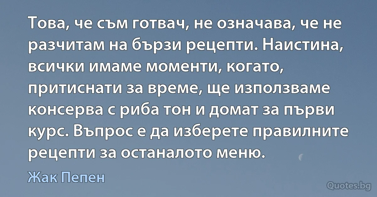 Това, че съм готвач, не означава, че не разчитам на бързи рецепти. Наистина, всички имаме моменти, когато, притиснати за време, ще използваме консерва с риба тон и домат за първи курс. Въпрос е да изберете правилните рецепти за останалото меню. (Жак Пепен)