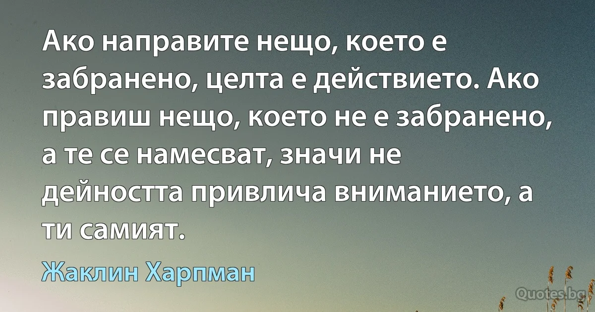 Ако направите нещо, което е забранено, целта е действието. Ако правиш нещо, което не е забранено, а те се намесват, значи не дейността привлича вниманието, а ти самият. (Жаклин Харпман)