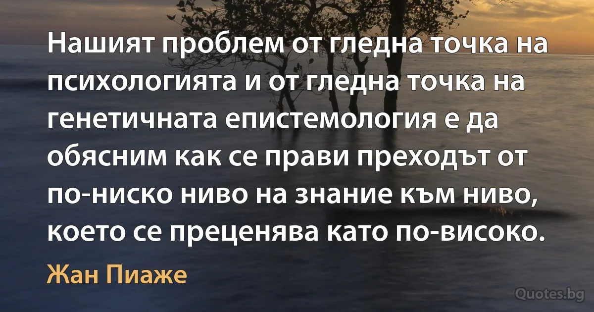 Нашият проблем от гледна точка на психологията и от гледна точка на генетичната епистемология е да обясним как се прави преходът от по-ниско ниво на знание към ниво, което се преценява като по-високо. (Жан Пиаже)