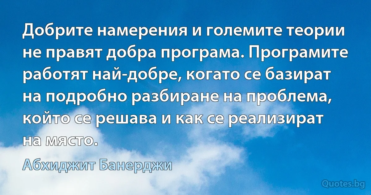 Добрите намерения и големите теории не правят добра програма. Програмите работят най-добре, когато се базират на подробно разбиране на проблема, който се решава и как се реализират на място. (Абхиджит Банерджи)