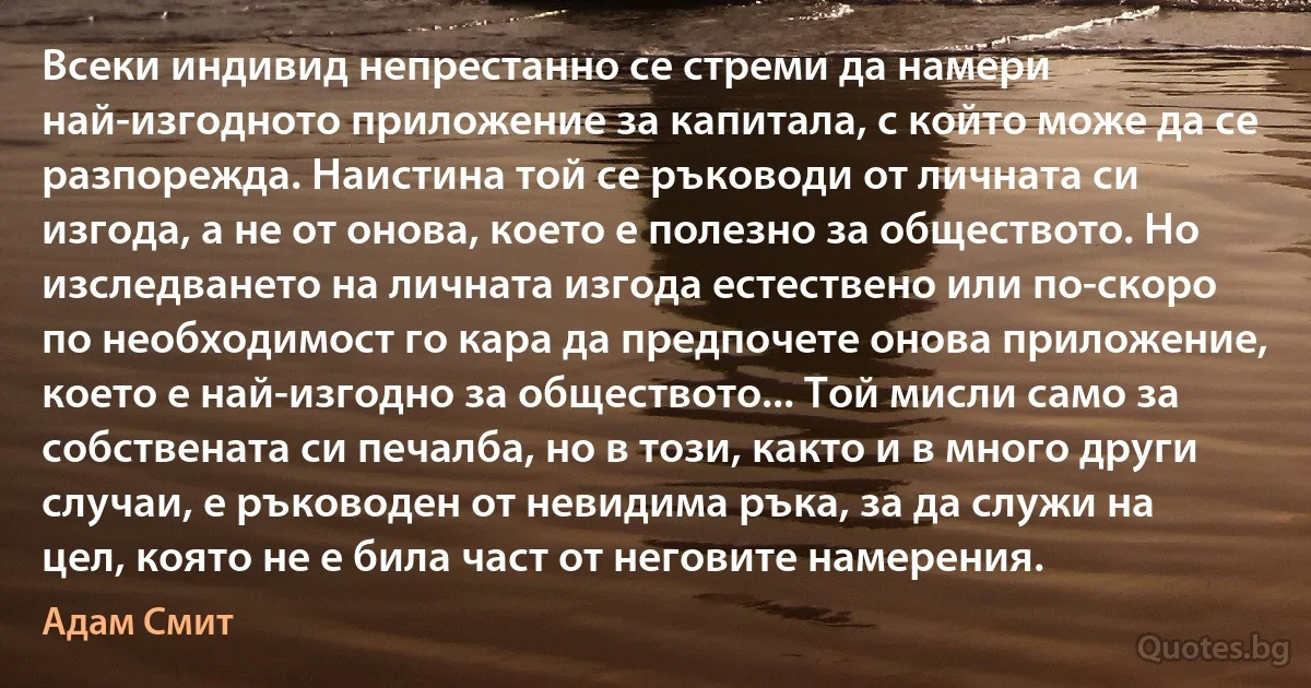 Всеки индивид непрестанно се стреми да намери най-изгодното приложение за капитала, с който може да се разпорежда. Наистина той се ръководи от личната си изгода, а не от онова, което е полезно за обществото. Но изследването на личната изгода естествено или по-скоро по необходимост го кара да предпочете онова приложение, което е най-изгодно за обществото... Той мисли само за собствената си печалба, но в този, както и в много други случаи, е ръководен от невидима ръка, за да служи на цел, която не е била част от неговите намерения. (Адам Смит)