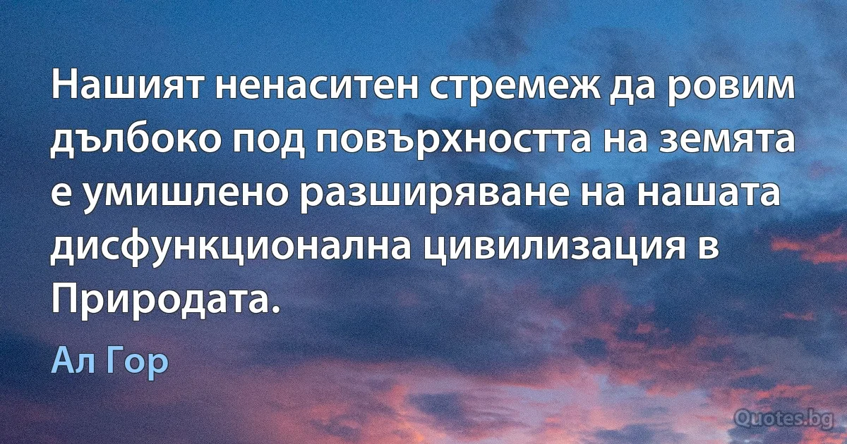 Нашият ненаситен стремеж да ровим дълбоко под повърхността на земята е умишлено разширяване на нашата дисфункционална цивилизация в Природата. (Ал Гор)