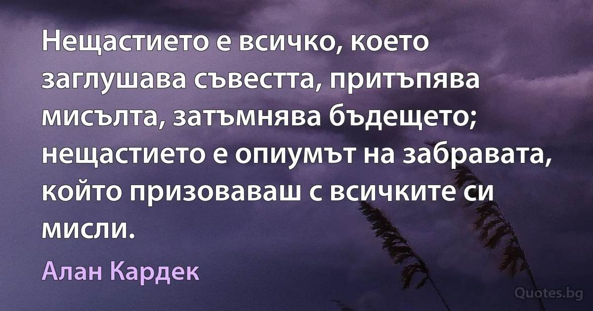 Нещастието е всичко, което заглушава съвестта, притъпява мисълта, затъмнява бъдещето; нещастието е опиумът на забравата, който призоваваш с всичките си мисли. (Алан Кардек)