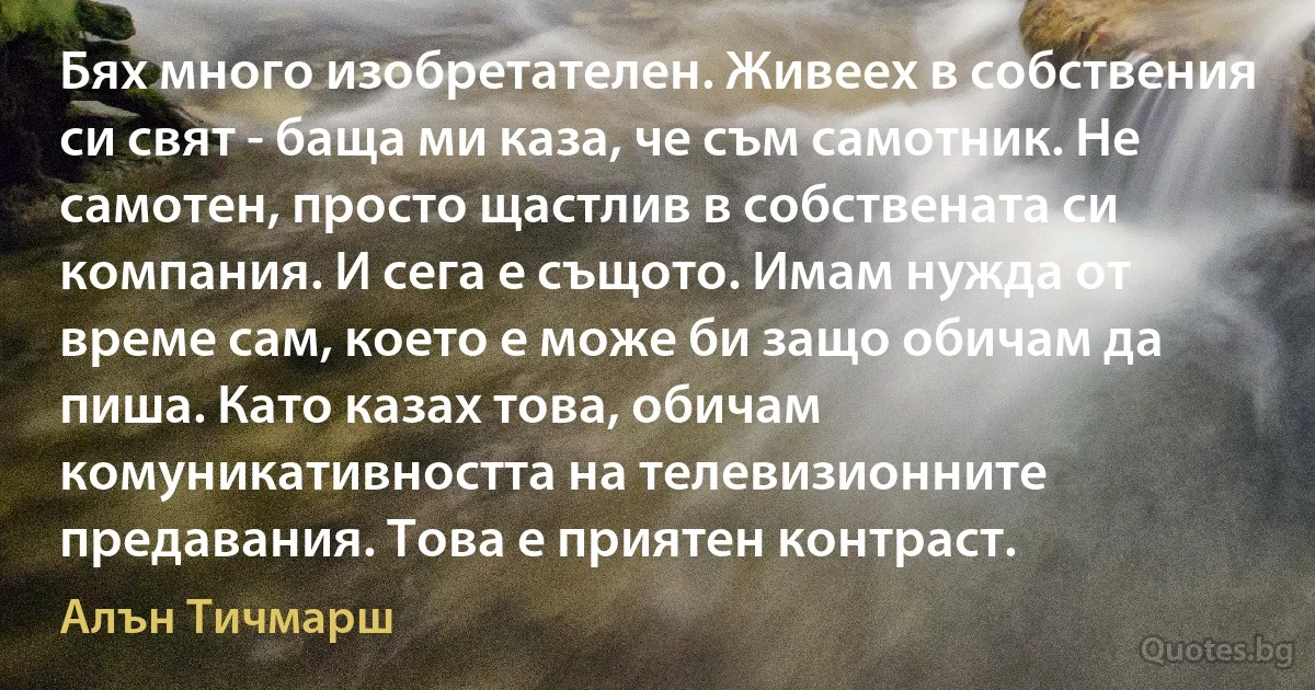 Бях много изобретателен. Живеех в собствения си свят - баща ми каза, че съм самотник. Не самотен, просто щастлив в собствената си компания. И сега е същото. Имам нужда от време сам, което е може би защо обичам да пиша. Като казах това, обичам комуникативността на телевизионните предавания. Това е приятен контраст. (Алън Тичмарш)