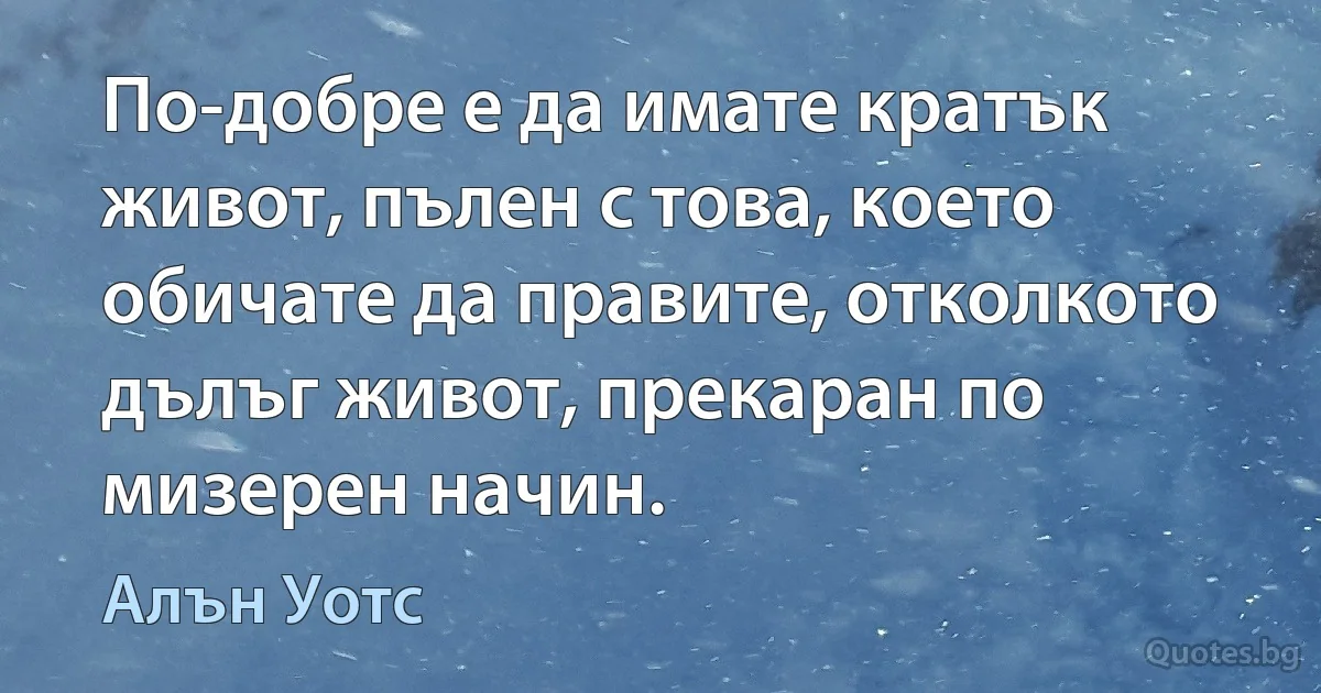 По-добре е да имате кратък живот, пълен с това, което обичате да правите, отколкото дълъг живот, прекаран по мизерен начин. (Алън Уотс)