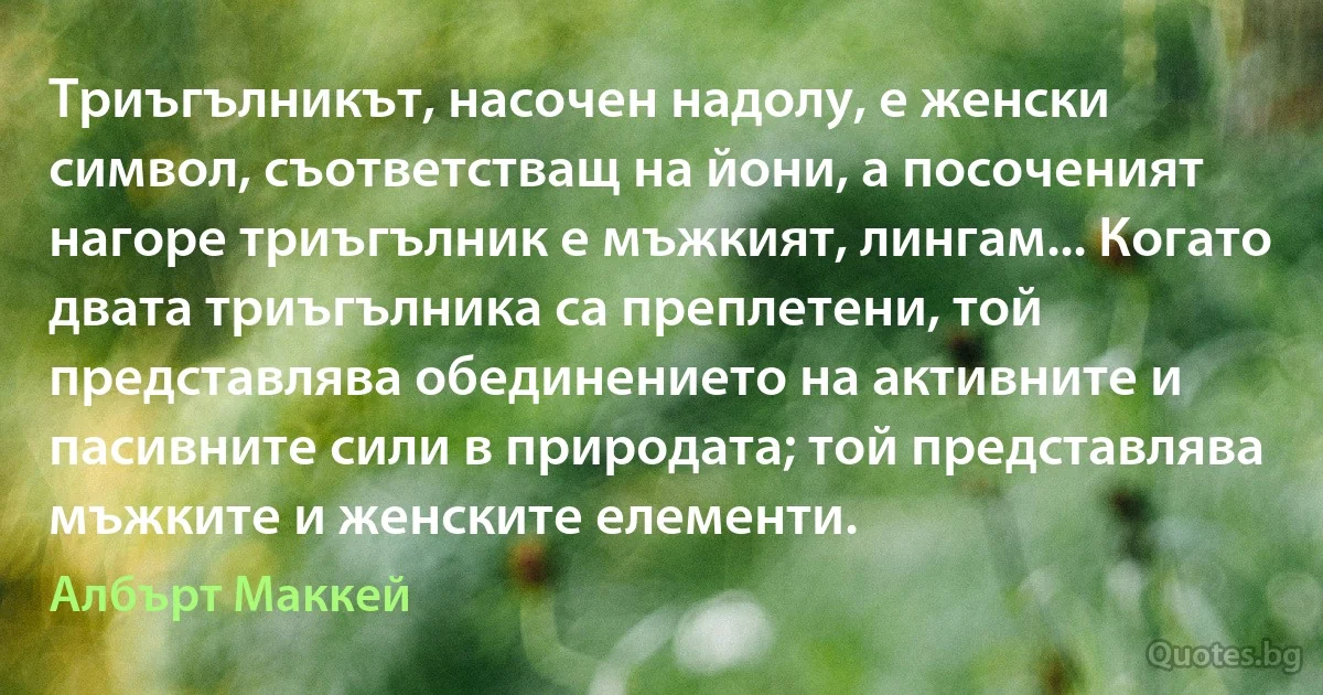 Триъгълникът, насочен надолу, е женски символ, съответстващ на йони, а посоченият нагоре триъгълник е мъжкият, лингам... Когато двата триъгълника са преплетени, той представлява обединението на активните и пасивните сили в природата; той представлява мъжките и женските елементи. (Албърт Маккей)