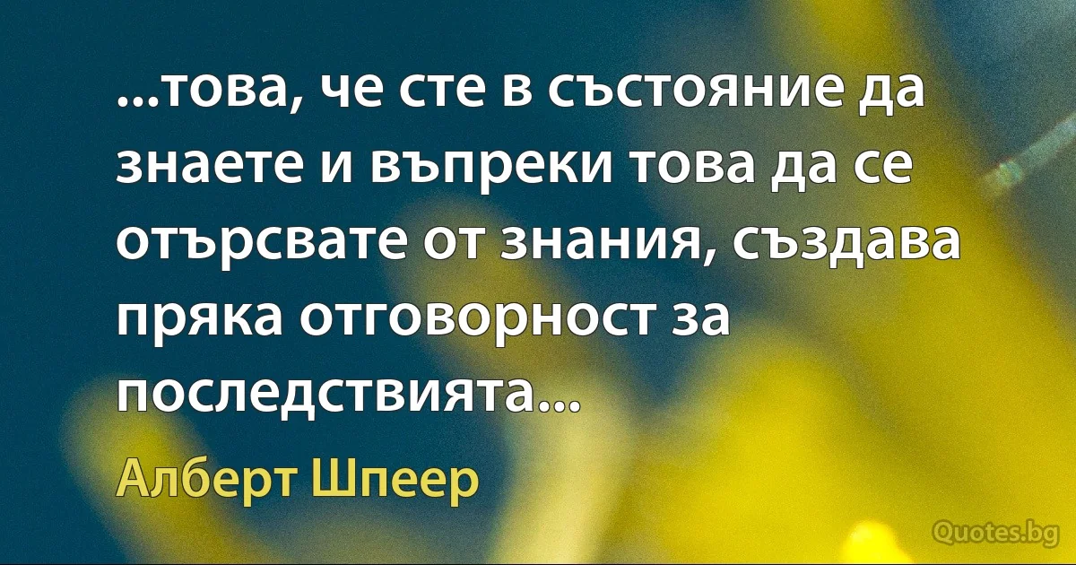 ...това, че сте в състояние да знаете и въпреки това да се отърсвате от знания, създава пряка отговорност за последствията... (Алберт Шпеер)