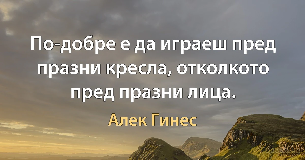 По-добре е да играеш пред празни кресла, отколкото пред празни лица. (Алек Гинес)