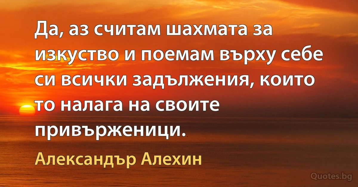 Да, аз считам шахмата за изкуство и поемам върху себе си всички задължения, които то налага на своите привърженици. (Александър Алехин)