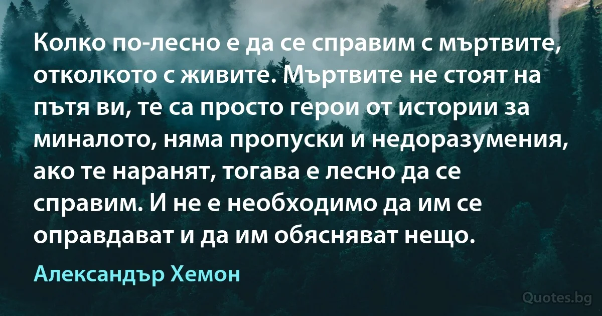 Колко по-лесно е да се справим с мъртвите, отколкото с живите. Мъртвите не стоят на пътя ви, те са просто герои от истории за миналото, няма пропуски и недоразумения, ако те наранят, тогава е лесно да се справим. И не е необходимо да им се оправдават и да им обясняват нещо. (Александър Хемон)