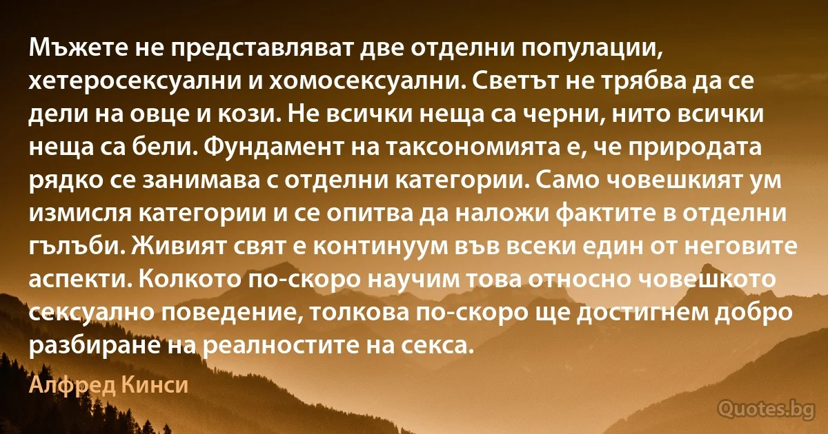 Мъжете не представляват две отделни популации, хетеросексуални и хомосексуални. Светът не трябва да се дели на овце и кози. Не всички неща са черни, нито всички неща са бели. Фундамент на таксономията е, че природата рядко се занимава с отделни категории. Само човешкият ум измисля категории и се опитва да наложи фактите в отделни гълъби. Живият свят е континуум във всеки един от неговите аспекти. Колкото по-скоро научим това относно човешкото сексуално поведение, толкова по-скоро ще достигнем добро разбиране на реалностите на секса. (Алфред Кинси)