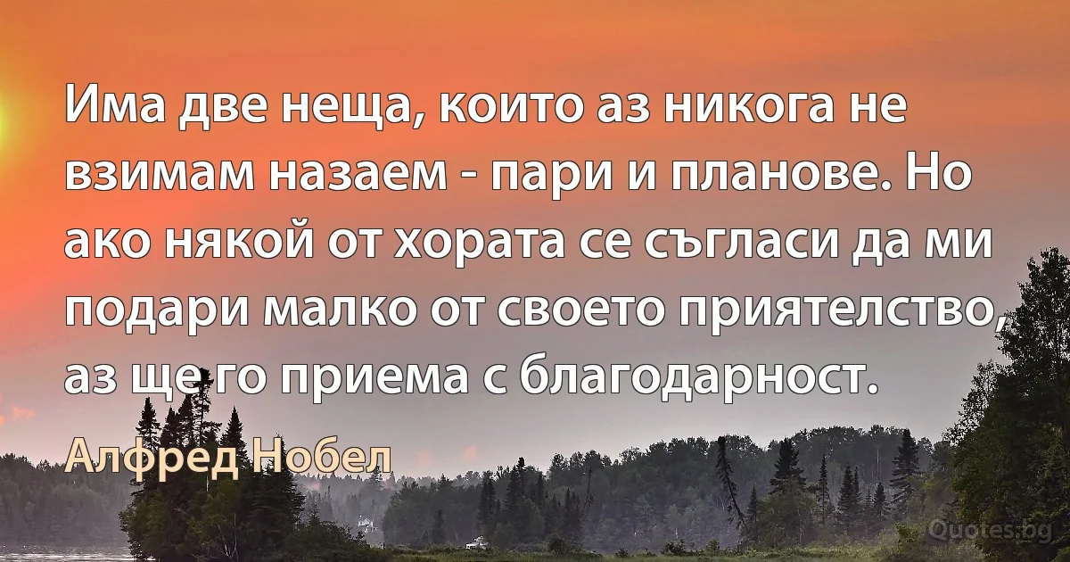 Има две неща, които аз никога не взимам назаем - пари и планове. Но ако някой от хората се съгласи да ми подари малко от своето приятелство, аз ще го приема с благодарност. (Алфред Нобел)