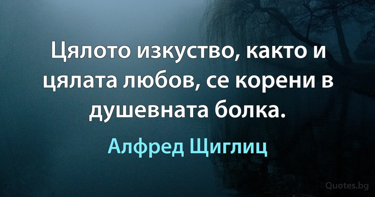 Цялото изкуство, както и цялата любов, се корени в душевната болка. (Алфред Щиглиц)