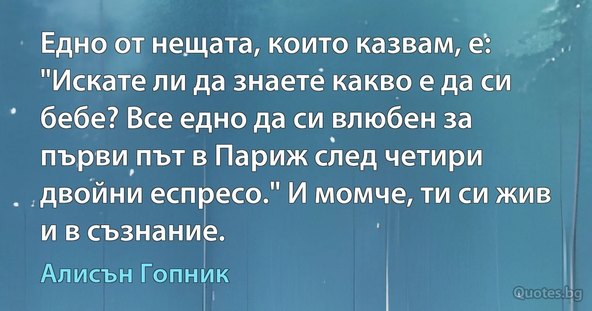 Едно от нещата, които казвам, е: "Искате ли да знаете какво е да си бебе? Все едно да си влюбен за първи път в Париж след четири двойни еспресо." И момче, ти си жив и в съзнание. (Алисън Гопник)