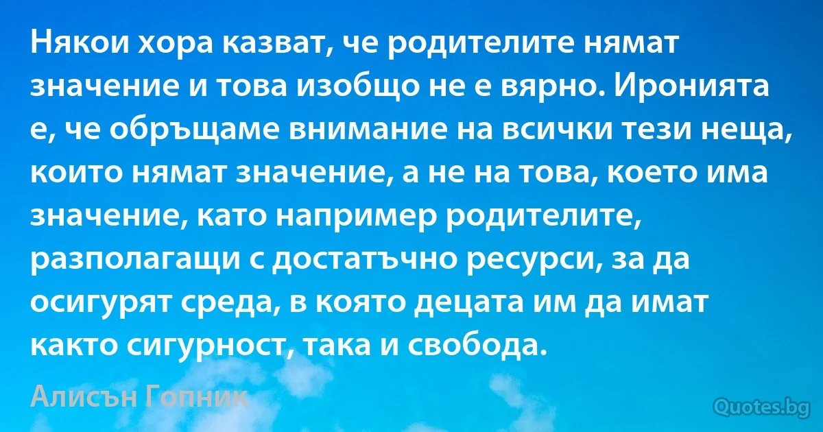 Някои хора казват, че родителите нямат значение и това изобщо не е вярно. Иронията е, че обръщаме внимание на всички тези неща, които нямат значение, а не на това, което има значение, като например родителите, разполагащи с достатъчно ресурси, за да осигурят среда, в която децата им да имат както сигурност, така и свобода. (Алисън Гопник)