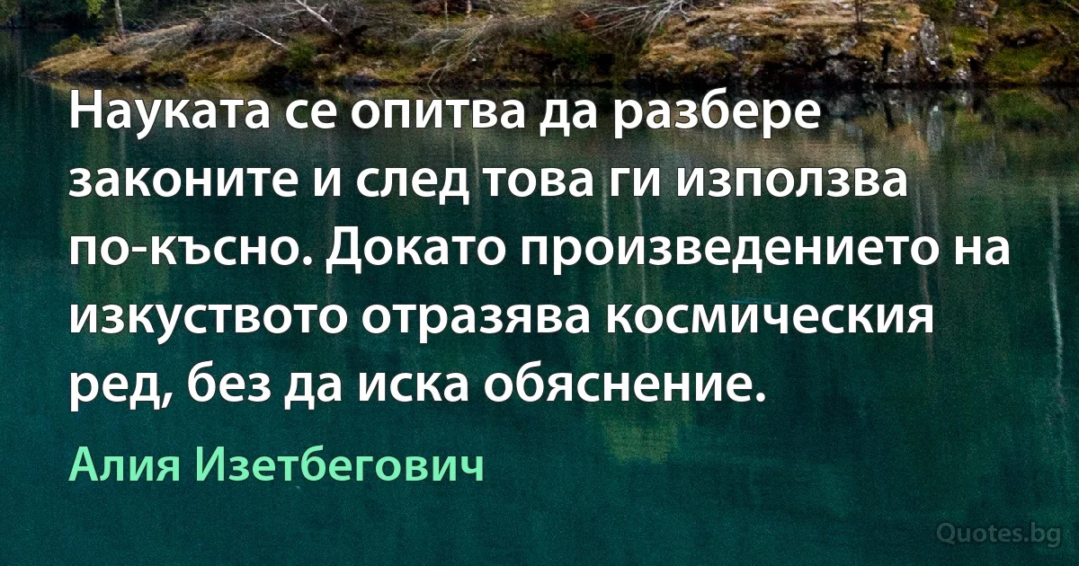 Науката се опитва да разбере законите и след това ги използва по-късно. Докато произведението на изкуството отразява космическия ред, без да иска обяснение. (Алия Изетбегович)