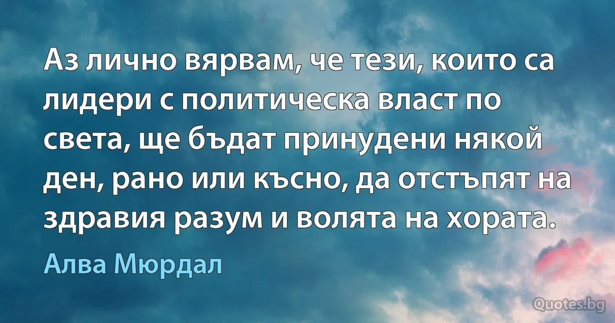 Аз лично вярвам, че тези, които са лидери с политическа власт по света, ще бъдат принудени някой ден, рано или късно, да отстъпят на здравия разум и волята на хората. (Алва Мюрдал)