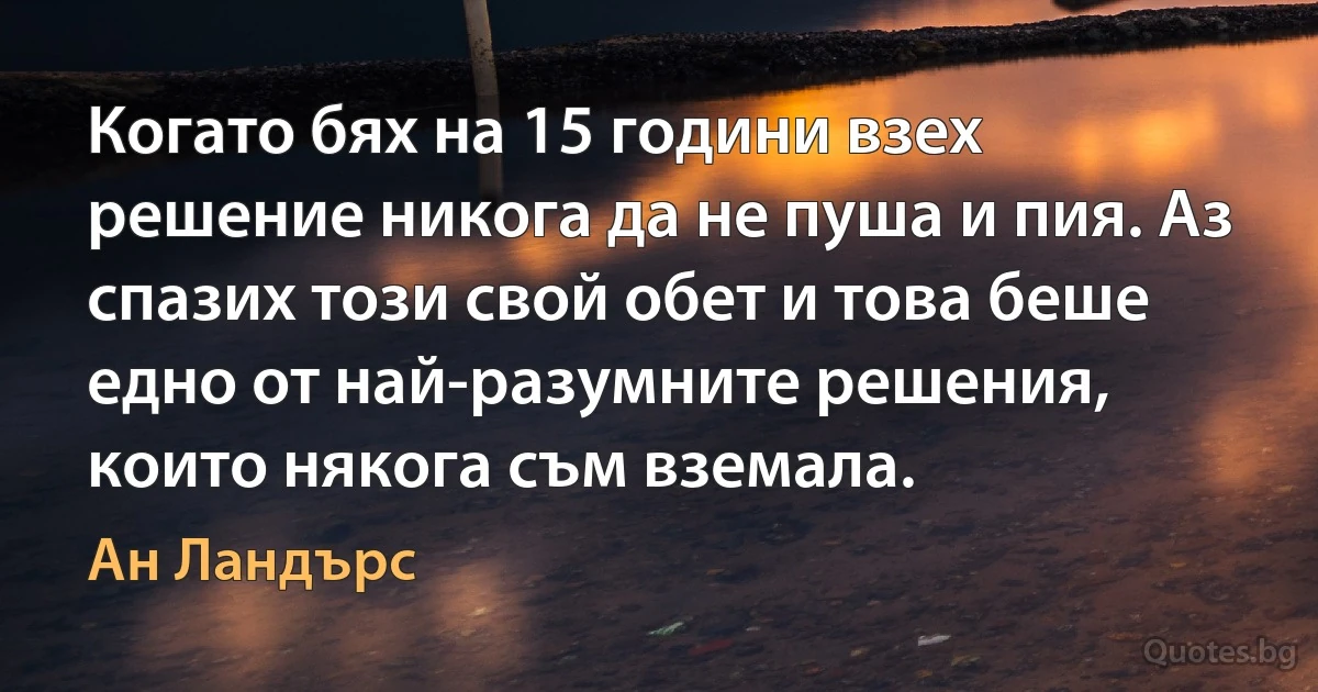 Когато бях на 15 години взех решение никога да не пуша и пия. Аз спазих този свой обет и това беше едно от най-разумните решения, които някога съм вземала. (Ан Ландърс)