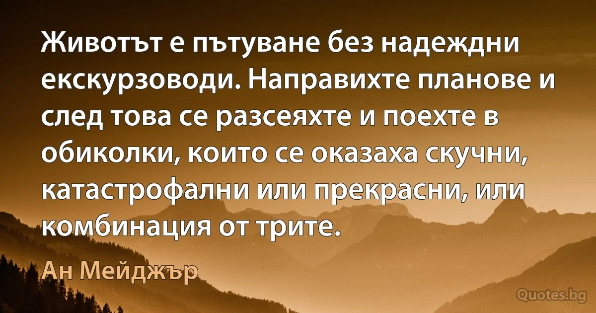 Животът е пътуване без надеждни екскурзоводи. Направихте планове и след това се разсеяхте и поехте в обиколки, които се оказаха скучни, катастрофални или прекрасни, или комбинация от трите. (Ан Мейджър)