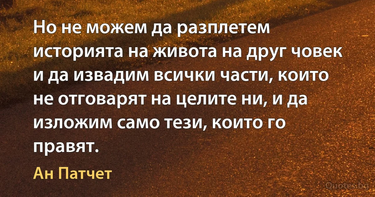 Но не можем да разплетем историята на живота на друг човек и да извадим всички части, които не отговарят на целите ни, и да изложим само тези, които го правят. (Ан Патчет)