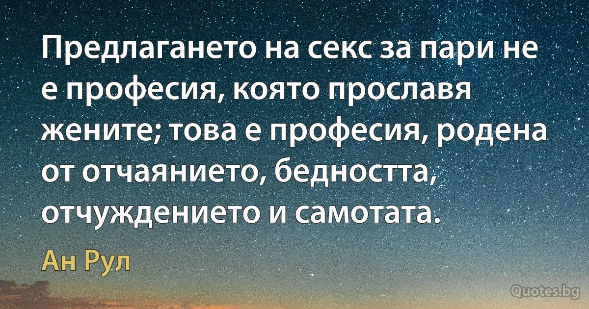 Предлагането на секс за пари не е професия, която прославя жените; това е професия, родена от отчаянието, бедността, отчуждението и самотата. (Ан Рул)