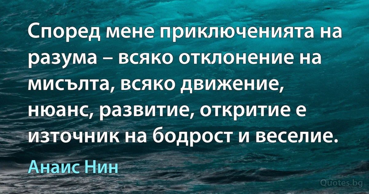 Според мене приключенията на разума – всяко отклонение на мисълта, всяко движение, нюанс, развитие, откритие е източник на бодрост и веселие. (Анаис Нин)