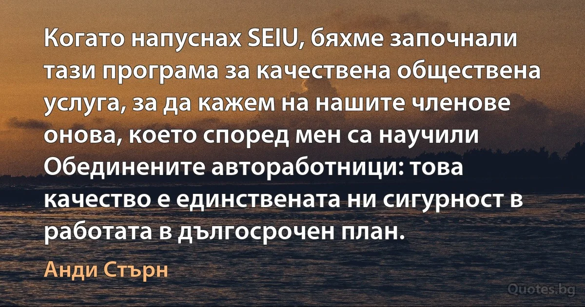 Когато напуснах SEIU, бяхме започнали тази програма за качествена обществена услуга, за да кажем на нашите членове онова, което според мен са научили Обединените автоработници: това качество е единствената ни сигурност в работата в дългосрочен план. (Анди Стърн)