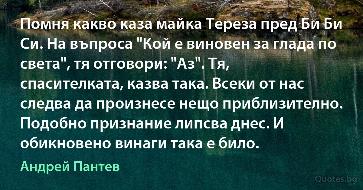 Помня какво каза майка Тереза пред Би Би Си. На въпроса "Кой е виновен за глада по света", тя отговори: "Аз". Тя, спасителката, казва така. Всеки от нас следва да произнесе нещо приблизително. Подобно признание липсва днес. И обикновено винаги така е било. (Андрей Пантев)