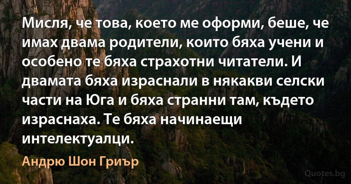 Мисля, че това, което ме оформи, беше, че имах двама родители, които бяха учени и особено те бяха страхотни читатели. И двамата бяха израснали в някакви селски части на Юга и бяха странни там, където израснаха. Те бяха начинаещи интелектуалци. (Андрю Шон Гриър)