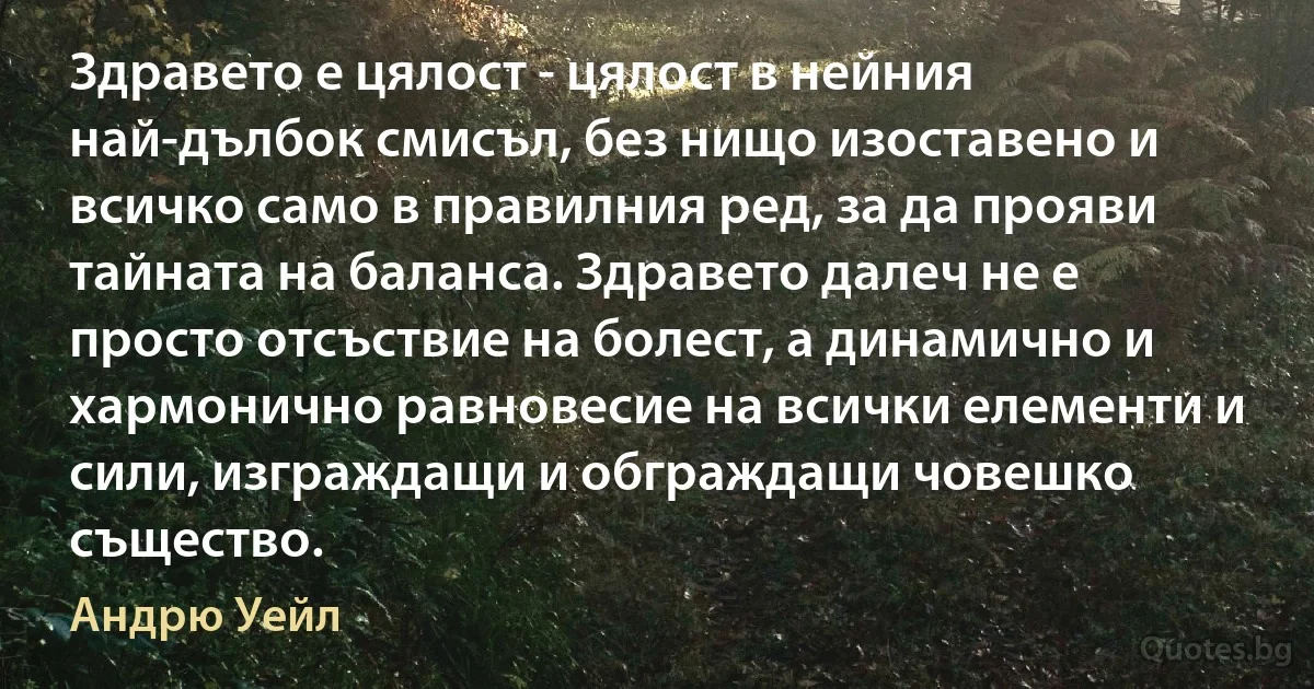 Здравето е цялост - цялост в нейния най-дълбок смисъл, без нищо изоставено и всичко само в правилния ред, за да прояви тайната на баланса. Здравето далеч не е просто отсъствие на болест, а динамично и хармонично равновесие на всички елементи и сили, изграждащи и обграждащи човешко същество. (Андрю Уейл)