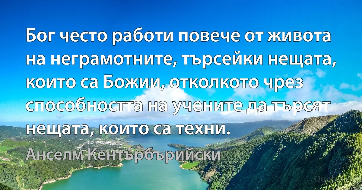 Бог често работи повече от живота на неграмотните, търсейки нещата, които са Божии, отколкото чрез способността на учените да търсят нещата, които са техни. (Анселм Кентърбърийски)