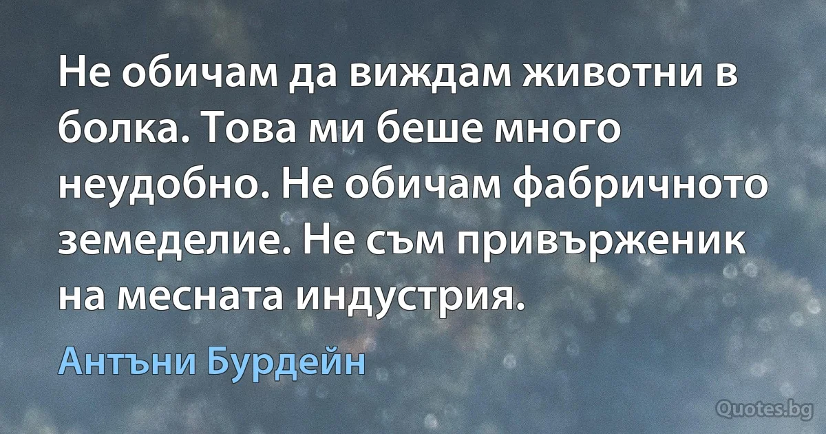 Не обичам да виждам животни в болка. Това ми беше много неудобно. Не обичам фабричното земеделие. Не съм привърженик на месната индустрия. (Антъни Бурдейн)