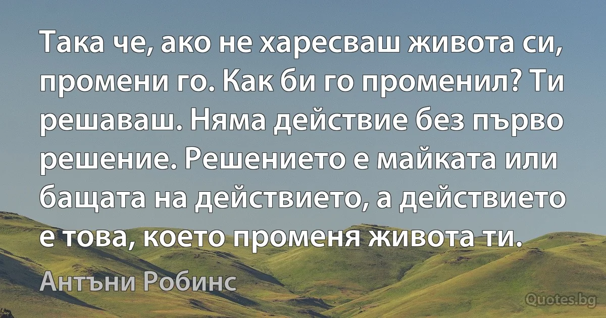 Така че, ако не харесваш живота си, промени го. Как би го променил? Ти решаваш. Няма действие без първо решение. Решението е майката или бащата на действието, а действието е това, което променя живота ти. (Антъни Робинс)