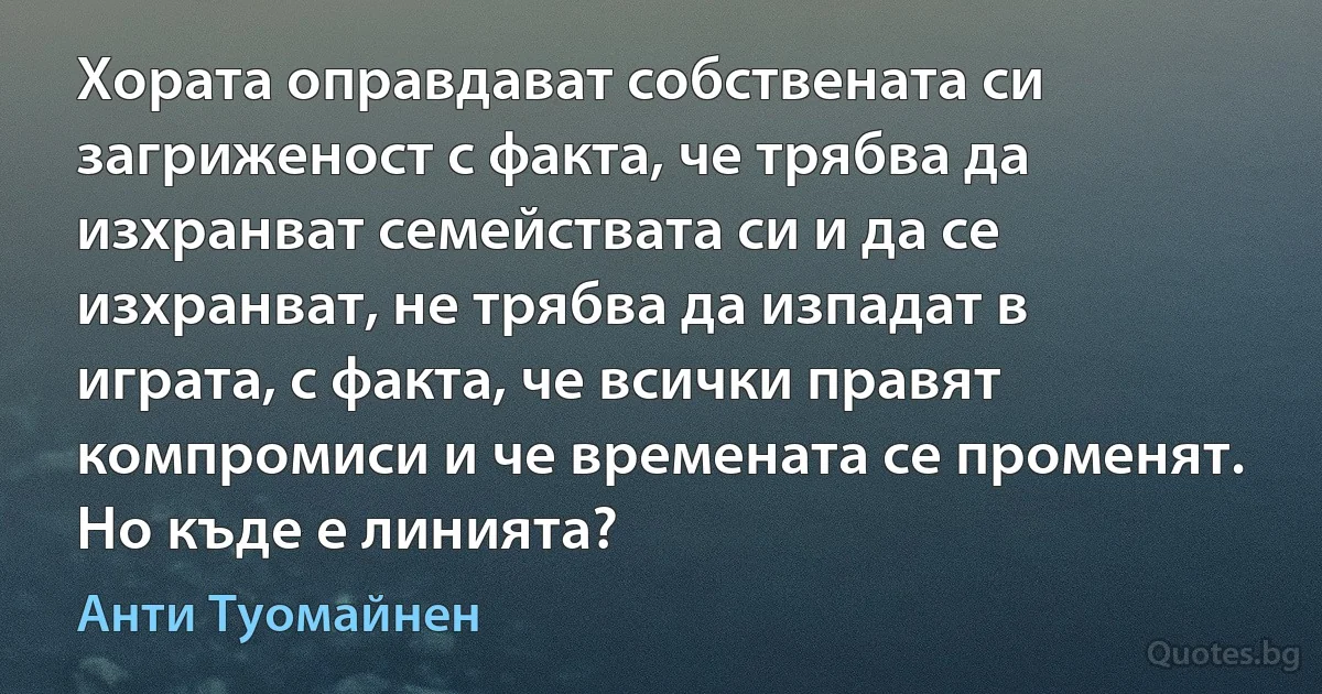 Хората оправдават собствената си загриженост с факта, че трябва да изхранват семействата си и да се изхранват, не трябва да изпадат в играта, с факта, че всички правят компромиси и че времената се променят. Но къде е линията? (Анти Туомайнен)