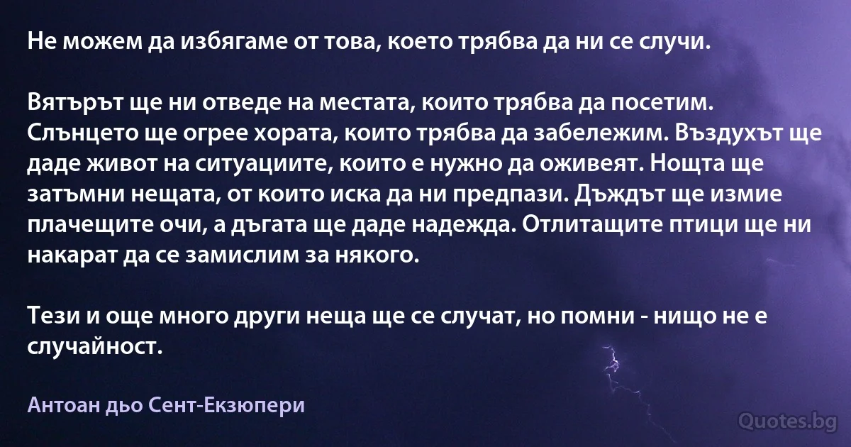 Не можем да избягаме от това, което трябва да ни се случи.

Вятърът ще ни отведе на местата, които трябва да посетим. Слънцето ще огрее хората, които трябва да забележим. Въздухът ще даде живот на ситуациите, които е нужно да оживеят. Нощта ще затъмни нещата, от които иска да ни предпази. Дъждът ще измие плачещите очи, а дъгата ще даде надежда. Отлитащите птици ще ни накарат да се замислим за някого.

Тези и още много други неща ще се случат, но помни - нищо не е случайност. (Антоан дьо Сент-Екзюпери)