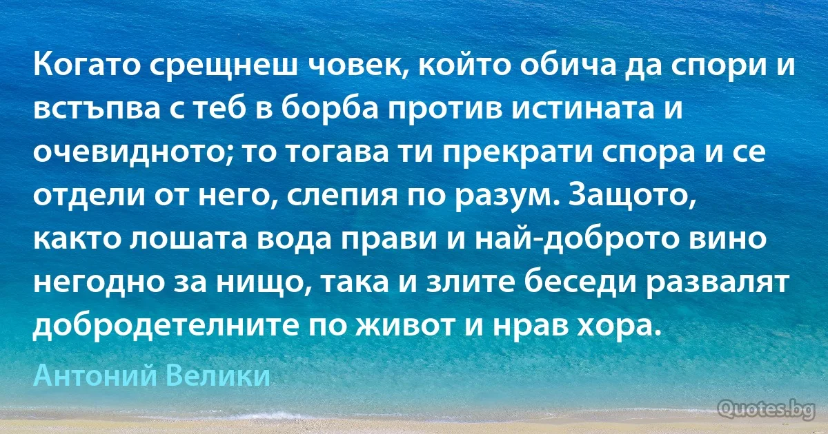 Когато срещнеш човек, който обича да спори и встъпва с теб в борба против истината и очевидното; то тогава ти прекрати спора и се отдели от него, слепия по разум. Защото, както лошата вода прави и най-доброто вино негодно за нищо, така и злите беседи развалят добродетелните по живот и нрав хора. (Антоний Велики)