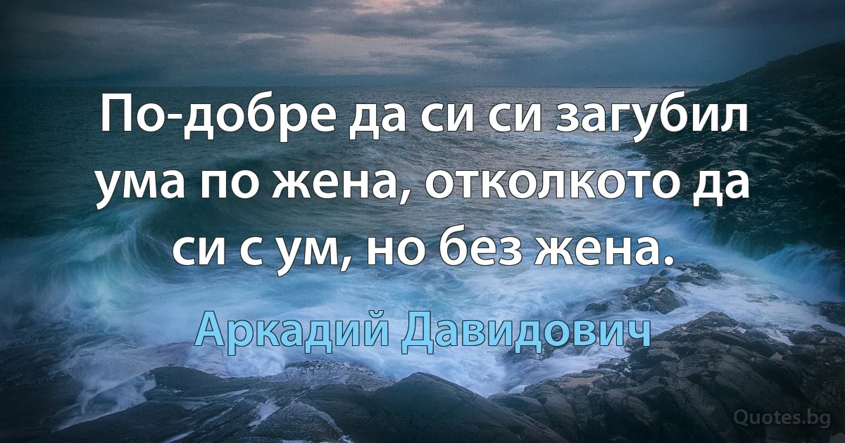 По-добре да си си загубил ума по жена, отколкото да си с ум, но без жена. (Аркадий Давидович)