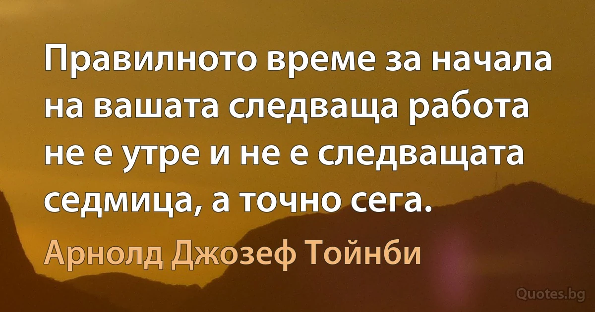 Правилното време за начала на вашата следваща работа не е утре и не е следващата седмица, а точно сега. (Арнолд Джозеф Тойнби)