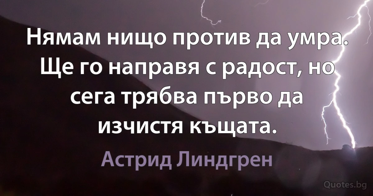 Нямам нищо против да умра. Ще го направя с радост, но сега трябва първо да изчистя къщата. (Астрид Линдгрен)