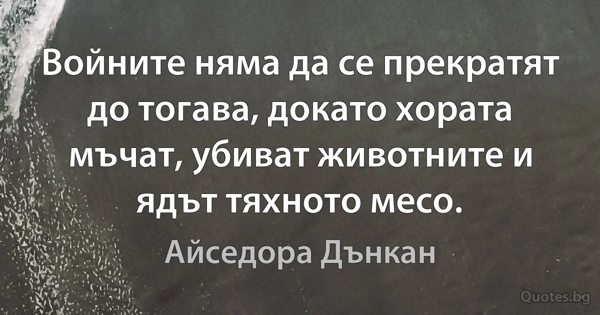 Войните няма да се прекратят до тогава, докато хората мъчат, убиват животните и ядът тяхното месо. (Айседора Дънкан)