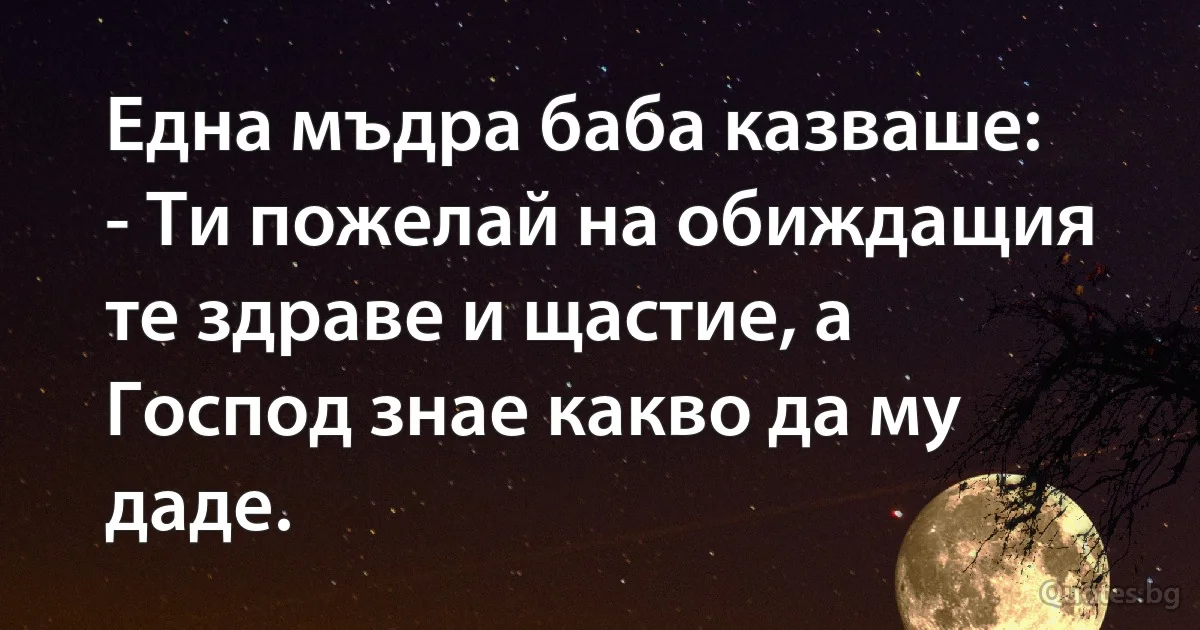 Една мъдра баба казваше:
- Ти пожелай на обиждащия те здраве и щастие, а Господ знае какво да му даде. (INZ BG)
