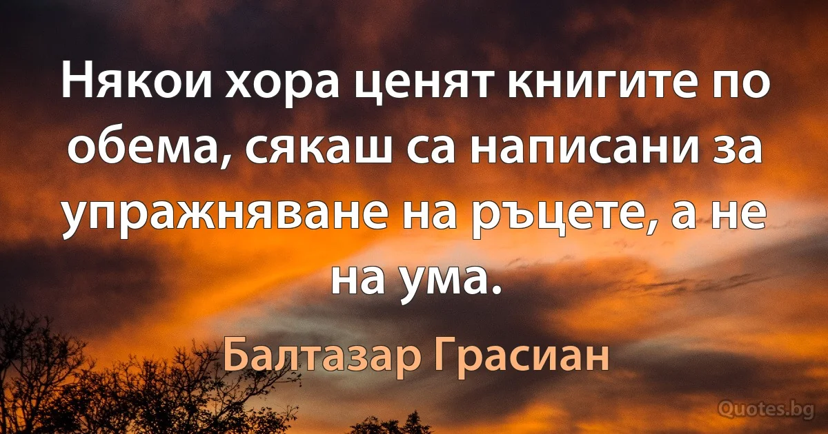 Някои хора ценят книгите по обема, сякаш са написани за упражняване на ръцете, а не на ума. (Балтазар Грасиан)