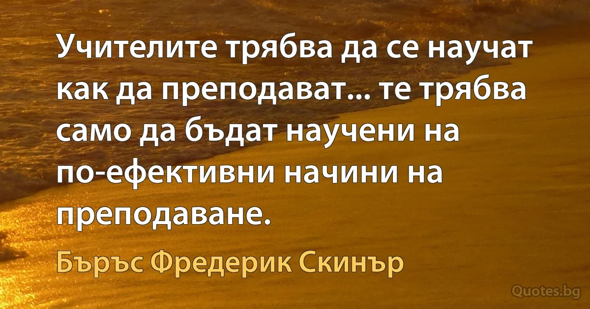 Учителите трябва да се научат как да преподават... те трябва само да бъдат научени на по-ефективни начини на преподаване. (Бъръс Фредерик Скинър)