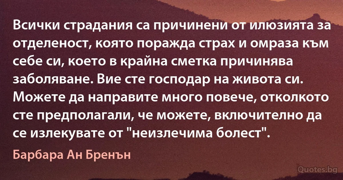 Всички страдания са причинени от илюзията за отделеност, която поражда страх и омраза към себе си, което в крайна сметка причинява заболяване. Вие сте господар на живота си. Можете да направите много повече, отколкото сте предполагали, че можете, включително да се излекувате от "неизлечима болест". (Барбара Ан Бренън)