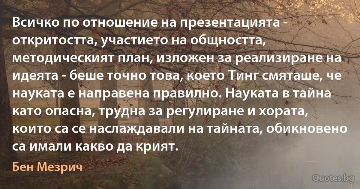 Всичко по отношение на презентацията - откритостта, участието на общността, методическият план, изложен за реализиране на идеята - беше точно това, което Тинг смяташе, че науката е направена правилно. Науката в тайна като опасна, трудна за регулиране и хората, които са се наслаждавали на тайната, обикновено са имали какво да крият. (Бен Мезрич)