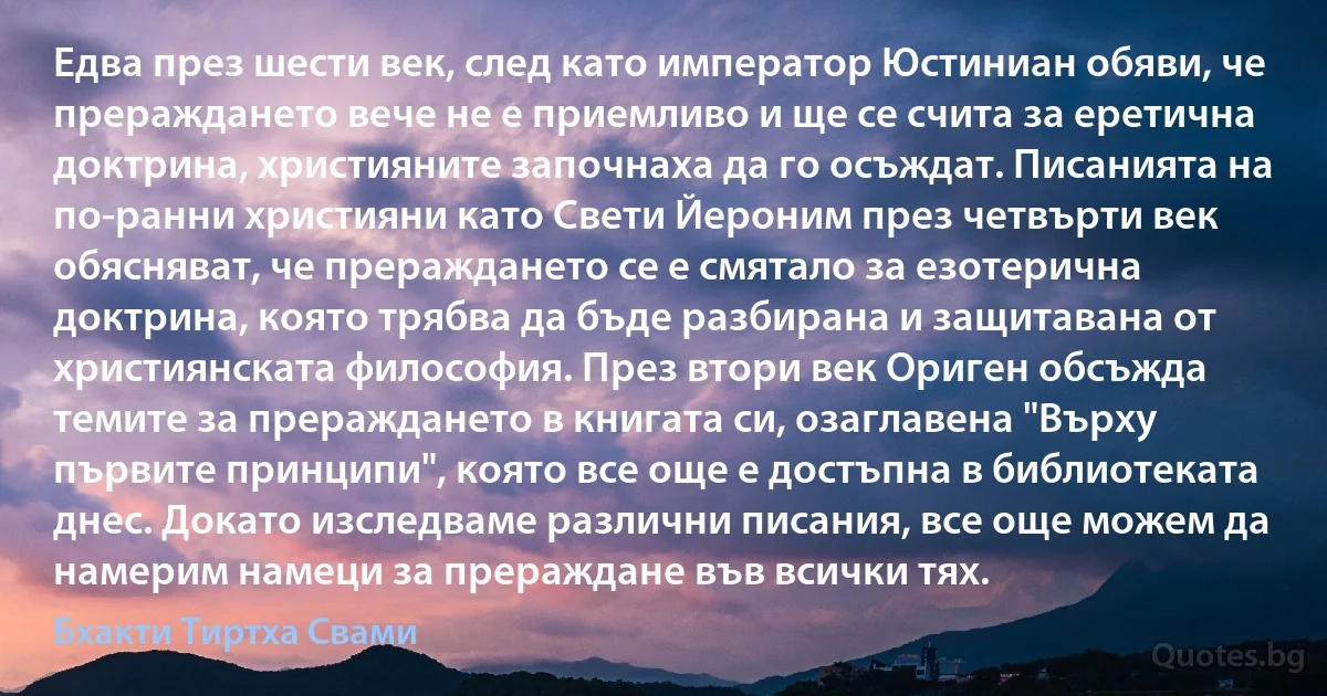 Едва през шести век, след като император Юстиниан обяви, че прераждането вече не е приемливо и ще се счита за еретична доктрина, християните започнаха да го осъждат. Писанията на по-ранни християни като Свети Йероним през четвърти век обясняват, че прераждането се е смятало за езотерична доктрина, която трябва да бъде разбирана и защитавана от християнската философия. През втори век Ориген обсъжда темите за прераждането в книгата си, озаглавена "Върху първите принципи", която все още е достъпна в библиотеката днес. Докато изследваме различни писания, все още можем да намерим намеци за прераждане във всички тях. (Бхакти Тиртха Свами)